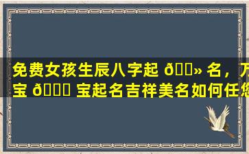 免费女孩生辰八字起 🌻 名，万宝 🐅 宝起名吉祥美名如何任您挑选